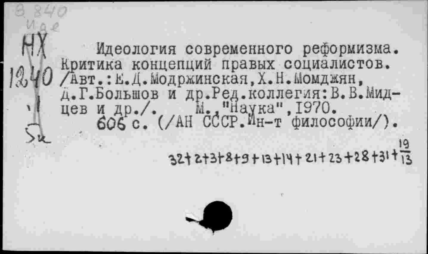 ﻿НХ Идеология современного реформизма.
.а . Л Критика концепций правых социалистов.
/авт.:К.Д.МодржинскаяД.Н.Момджян,
. Д.Г.Болыиов и др.Ред.коллегия:В.В.Мид-
'I цев и др./. м. ."Наука",1970.
Д 606 с. (/АН С(5сР.Йн-т философии/).
к	I г>+23+^8 +5‘